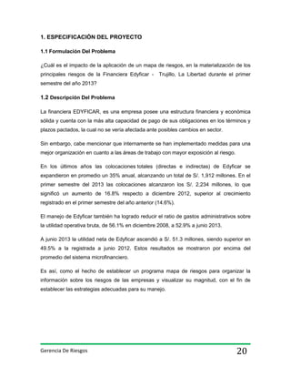 1. ESPECIFICACIÓN DEL PROYECTO
1.1 Formulación Del Problema
¿Cuál es el impacto de la aplicación de un mapa de riesgos, en la materialización de los
principales riesgos de la Financiera Edyficar -

Trujillo, La Libertad durante el primer

semestre del año 2013?

1.2 Descripción Del Problema
La financiera EDYFICAR, es una empresa posee una estructura financiera y económica
sólida y cuenta con la más alta capacidad de pago de sus obligaciones en los términos y
plazos pactados, la cual no se vería afectada ante posibles cambios en sector.
Sin embargo, cabe mencionar que internamente se han implementado medidas para una
mejor organización en cuanto a las áreas de trabajo con mayor exposición al riesgo.
En los últimos años las colocaciones totales (directas e indirectas) de Edyficar se
expandieron en promedio un 35% anual, alcanzando un total de S/. 1,912 millones. En el
primer semestre del 2013 las colocaciones alcanzaron los S/. 2,234 millones, lo que
significó un aumento de 16.8% respecto a diciembre 2012, superior al crecimiento
registrado en el primer semestre del año anterior (14.6%).
El manejo de Edyficar también ha logrado reducir el ratio de gastos administrativos sobre
la utilidad operativa bruta, de 56.1% en diciembre 2008, a 52.9% a junio 2013.
A junio 2013 la utilidad neta de Edyficar ascendió a S/. 51.3 millones, siendo superior en
49.5% a la registrada a junio 2012. Estos resultados se mostraron por encima del
promedio del sistema microfinanciero.
Es así, como el hecho de establecer un programa mapa de riesgos para organizar la
información sobre los riesgos de las empresas y visualizar su magnitud, con el fin de
establecer las estrategias adecuadas para su manejo.

Gerencia De Riesgos

20

 