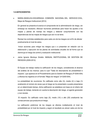 1.6 ANTECEDENTES

MARIA ANGELICA ESCARRAGA: COMISIÓN NACIONAL DEL SERVICIO CIVIL,
Mapa de Riesgos Institucional (2012)
En general se presenta el avance el componente de la administración de riesgo, sin
embargo es necesario, efectuar reuniones periódicas para hacer los ajustes a los
mapas y planes de manejo los riesgos y elaborar conjuntamente con las
dependencias de los mapas de riesgos que aún no se tiene.
Revisar los controles establecidos para cada uno de los riesgos con el fin de afectar
positivamente el nivel de estos.
Incluir acciones para mitigar los riesgos que s e presentan en relación con la
elaboración y ejecución de los planes de actividades anuales de tal forma que se
disminuya el riesgo de control y evaluación institucional.
Jaime Ignacio Montoya Giraldo: MANUAL INSTITUCIONAL DE GESTION DE
RIESGOS (2009-2012)

El Equipo de trabajo realiza la calificación de los riesgos, considerando el alcance
del análisis de los mismos: para lo cual “Tabla de descriptores de probabilidad e
impacto”, que aparece en el Procedimiento para la Gestión de Riesgos (P-5200-004)
y efectúa los registros en el formato “Mapa de riesgos” (H-5200-004).
La probabilidad de ocurrencia: Es calificada como alta (3), media (2) o baja (1)
analizando el número de veces que el riesgo se ha presentado o puede presentarse
en un determinado tiempo, dicha calificación se establece con base en el criterio del
equipo de trabajo, teniendo en cuenta la descripción del riesgo, el agente generador
y sus causas.
El impacto: Es calificado como bajo (5), medio (10) o alto (20) analizando las
consecuencias que produciría el riesgo.
La calificación preliminar de los riesgos se efectúa multiplicando el nivel de
probabilidad por el nivel de impacto y según el resultado se ubican cada uno de los

Gerencia De Riesgos

22

 