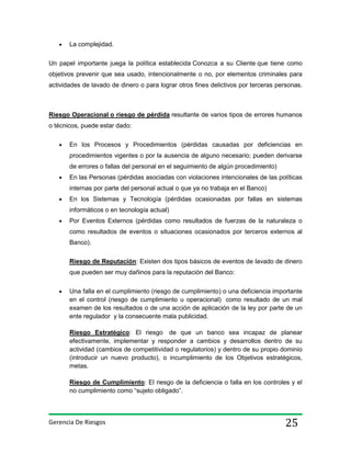 La complejidad.
Un papel importante juega la política establecida Conozca a su Cliente que tiene como
objetivos prevenir que sea usado, intencionalmente o no, por elementos criminales para
actividades de lavado de dinero o para lograr otros fines delictivos por terceras personas.

Riesgo Operacional o riesgo de pérdida resultante de varios tipos de errores humanos
o técnicos, puede estar dado:
En los Procesos y Procedimientos (pérdidas causadas por deficiencias en
procedimientos vigentes o por la ausencia de alguno necesario; pueden derivarse
de errores o fallas del personal en el seguimiento de algún procedimiento)
En las Personas (pérdidas asociadas con violaciones intencionales de las políticas
internas por parte del personal actual o que ya no trabaja en el Banco)
En los Sistemas y Tecnología (pérdidas ocasionadas por fallas en sistemas
informáticos o en tecnología actual)
Por Eventos Externos (pérdidas como resultados de fuerzas de la naturaleza o
como resultados de eventos o situaciones ocasionados por terceros externos al
Banco).
Riesgo de Reputación: Existen dos tipos básicos de eventos de lavado de dinero
que pueden ser muy dañinos para la reputación del Banco:
Una falla en el cumplimiento (riesgo de cumplimiento) o una deficiencia importante
en el control (riesgo de cumplimiento u operacional) como resultado de un mal
examen de los resultados o de una acción de aplicación de la ley por parte de un
ente regulador y la consecuente mala publicidad.
Riesgo Estratégico: El riesgo de que un banco sea incapaz de planear
efectivamente, implementar y responder a cambios y desarrollos dentro de su
actividad (cambios de competitividad o regulatorios) y dentro de su propio dominio
(introducir un nuevo producto), o incumplimiento de los Objetivos estratégicos,
metas.
Riesgo de Cumplimiento: El riesgo de la deficiencia o falla en los controles y el
no cumplimiento como “sujeto obligado”.

Gerencia De Riesgos

25

 