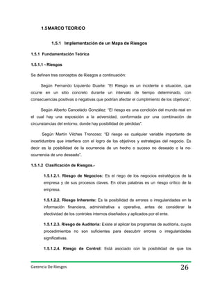 1.5 MARCO TEORICO

1.5.1 Implementación de un Mapa de Riesgos
1.5.1 Fundamentación Teórica
1.5.1.1 - Riesgos
Se definen tres conceptos de Riesgos a continuación:
Según Fernando Izquierdo Duarte: “El Riesgo es un incidente o situación, que
ocurre en un sitio concreto durante un intervalo de tiempo determinado, con
consecuencias positivas o negativas que podrían afectar el cumplimiento de los objetivos”.
Según Alberto Cancelado González: “El riesgo es una condición del mundo real en
el cual hay una exposición a la adversidad, conformada por una combinación de
circunstancias del entorno, donde hay posibilidad de pérdidas”.
Según Martín Vilches Troncoso: “El riesgo es cualquier variable importante de
incertidumbre que interfiera con el logro de los objetivos y estrategias del negocio. Es
decir es la posibilidad de la ocurrencia de un hecho o suceso no deseado o la noocurrencia de uno deseado”.
1.5.1.2 Clasificación de Riesgos.1.5.1.2.1. Riesgo de Negocios: Es el riego de los negocios estratégicos de la
empresa y de sus procesos claves. En otras palabras es un riesgo crítico de la
empresa.
1.5.1.2.2. Riesgo Inherente: Es la posibilidad de errores o irregularidades en la
información financiera, administrativa u operativa, antes de considerar la
efectividad de los controles internos diseñados y aplicados por el ente.
1.5.1.2.3. Riesgo de Auditoría: Existe al aplicar los programas de auditoría, cuyos
procedimientos no son suficientes para descubrir errores o irregularidades
significativas.
1.5.1.2.4. Riesgo de Control: Está asociado con la posibilidad de que los

Gerencia De Riesgos

26

 