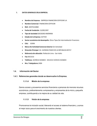 I.

DATOS GENERALES DELA EMPRESA.

Nombre de Empresa: EMPRESA FINANCIERA EDYFICAR S.A
Nombre Comercial: FINANCIERA EDYFICAR
RUC: 20375312868
Fecha de Fundación: 25/09/1997
Tipo de Sociedad:SOCIEDAD ANONIMA
Estado de la Empresa: ACTIVO
Sector económico de desempeño :Otros Tipos De Intermediación Financiera
CIIU:

65994

Marca De Actividad Comercio Exterior:Sin Actividad
Dirección Principal: AV. AVENIDA PASEO DE LA REPUBLICA #3717
Referencia de ubicación: Población Lima - San Isidro
Fax:4413153
Teléfonos :4229014 4226833 - 4413153 3195555 4226833
Nro. Trabajadores:2404

1.4.

Información del Sector

1.4.1. Referencias generales donde se desenvuelve la Empresa.
1.1.1.4

Misión de la empresa

Damos acceso y proveemos servicios financieros a personas de menores recursos
económicos, preferentemente a empresarios y empresarias de la micro y pequeña
empresa, contribuyendo a la mejora de su calidad de vida.

1.1.1.5

Visión de la empresa

Promovemos la inclusión social, liderando el acceso al sistema financiero, y somos
el mejor socio para el crecimiento de nuestros clientes.

Gerencia De Riesgos

2

 