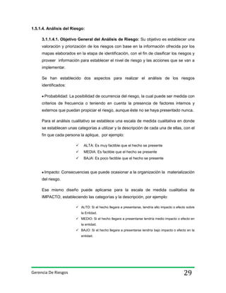 1.5.1.4. Análisis del Riesgo:
3.1.1.4.1. Objetivo General del Análisis de Riesgo: Su objetivo es establecer una
valoración y priorización de los riesgos con base en la información ofrecida por los
mapas elaborados en la etapa de identificación, con el fin de clasificar los riesgos y
proveer información para establecer el nivel de riesgo y las acciones que se van a
implementar.
Se han establecido dos aspectos para realizar el análisis de los riesgos
identificados:
Probabilidad: La posibilidad de ocurrencia del riesgo, la cual puede ser medida con
criterios de frecuencia o teniendo en cuenta la presencia de factores internos y
externos que puedan propiciar el riesgo, aunque éste no se haya presentado nunca.
Para el análisis cualitativo se establece una escala de medida cualitativa en donde
se establecen unas categorías a utilizar y la descripción de cada una de ellas, con el
fin que cada persona la aplique, por ejemplo:


ALTA: Es muy factible que el hecho se presente



MEDIA: Es factible que el hecho se presente



BAJA: Es poco factible que el hecho se presente

Impacto: Consecuencias que puede ocasionar a la organización la materialización
del riesgo.
Ese mismo diseño puede aplicarse para la escala de medida cualitativa de
IMPACTO, estableciendo las categorías y la descripción, por ejemplo:
 ALTO: Si el hecho llegara a presentarse, tendría alto impacto o efecto sobre
la Entidad.
 MEDIO: Si el hecho llegara a presentarse tendría medio impacto o efecto en
la entidad.
 BAJO: Si el hecho llegara a presentarse tendría bajo impacto o efecto en la
entidad.

Gerencia De Riesgos

29

 