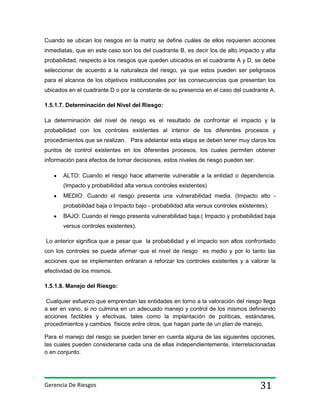 Cuando se ubican los riesgos en la matriz se define cuáles de ellos requieren acciones
inmediatas, que en este caso son los del cuadrante B, es decir los de alto impacto y alta
probabilidad, respecto a los riesgos que queden ubicados en el cuadrante A y D, se debe
seleccionar de acuerdo a la naturaleza del riesgo, ya que estos pueden ser peligrosos
para el alcance de los objetivos institucionales por las consecuencias que presentan los
ubicados en el cuadrante D o por la constante de su presencia en el caso del cuadrante A.
1.5.1.7. Determinación del Nivel del Riesgo:
La determinación del nivel de riesgo es el resultado de confrontar el impacto y la
probabilidad con los controles existentes al interior de los diferentes procesos y
procedimientos que se realizan. Para adelantar esta etapa se deben tener muy claros los
puntos de control existentes en los diferentes procesos, los cuales permiten obtener
información para efectos de tomar decisiones, estos niveles de riesgo pueden ser:
ALTO: Cuando el riesgo hace altamente vulnerable a la entidad o dependencia.
(Impacto y probabilidad alta versus controles existentes)
MEDIO: Cuando el riesgo presenta una vulnerabilidad media. (Impacto alto probabilidad baja o Impacto bajo - probabilidad alta versus controles existentes).
BAJO: Cuando el riesgo presenta vulnerabilidad baja.( Impacto y probabilidad baja
versus controles existentes).
Lo anterior significa que a pesar que la probabilidad y el impacto son altos confrontado
con los controles se puede afirmar que el nivel de riesgo es medio y por lo tanto las
acciones que se implementen entraran a reforzar los controles existentes y a valorar la
efectividad de los mismos.
1.5.1.8. Manejo del Riesgo:
Cualquier esfuerzo que emprendan las entidades en torno a la valoración del riesgo llega
a ser en vano, si no culmina en un adecuado manejo y control de los mismos definiendo
acciones factibles y efectivas, tales como la implantación de políticas, estándares,
procedimientos y cambios físicos entre otros, que hagan parte de un plan de manejo.
Para el manejo del riesgo se pueden tener en cuenta alguna de las siguientes opciones,
las cuales pueden considerarse cada una de ellas independientemente, interrelacionadas
o en conjunto.

Gerencia De Riesgos

31

 