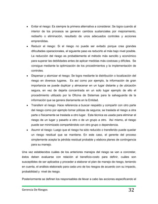 Evitar el riesgo: Es siempre la primera alternativa a considerar. Se logra cuando al
interior de los procesos se generan cambios sustanciales por mejoramiento,
rediseño o eliminación, resultado de unos adecuados controles y acciones
emprendidas.
Reducir el riesgo: Si el riesgo no puede ser evitado porque crea grandes
dificultades operacionales, el siguiente paso es reducirlo al más bajo nivel posible.
La reducción del riesgo es probablemente el método más sencillo y económico
para superar las debilidades antes de aplicar medidas más costosas y difíciles. Se
consigue mediante la optimización de los procedimientos y la implementación de
controles.
Dispersar y atomizar el riesgo: Se logra mediante la distribución o localización del
riesgo en diversos lugares.

Es así como por ejemplo, la información de gran

importancia se puede duplicar y almacenar en un lugar distante y de ubicación
segura, en vez de dejarla concentrada en un solo lugar ejemplo de ello el
procedimiento utilizado por la Oficina de Sistemas para la salvaguarda de la
información que se genera diariamente en la Entidad.
Transferir el riesgo: Hace referencia a buscar respaldo y compartir con otro parte
del riesgo como por ejemplo tomar pólizas de seguros; se traslada el riesgo a otra
parte o físicamente se traslada a otro lugar. Esta técnica es usada para eliminar el
riesgo de un lugar y pasarlo a otro o de un grupo a otro. Así mismo, el riesgo
puede ser minimizado compartiéndolo con otro grupo o dependencia.
Asumir el riesgo: Luego que el riesgo ha sido reducido o transferido puede quedar
un riesgo residual que se mantiene. En este caso, el gerente del proceso
simplemente acepta la pérdida residual probable y elabora planes de contingencia
para su manejo.
Una vez establecidos cuáles de los anteriores manejos del riesgo se van a concretar,
éstos deben evaluarse con relación al beneficio-costo para definir, cuáles son
susceptibles de ser aplicados y proceder a elaborar el plan de manejo de riesgo, teniendo
en cuenta, el análisis elaborado para cada uno de los riesgos de acuerdo con su impacto,
probabilidad y nivel de riesgo.
Posteriormente se definen los responsables de llevar a cabo las acciones especificando el

Gerencia De Riesgos

32

 