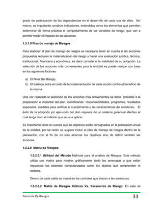grado de participación de las dependencias en el desarrollo de cada una de ellas. Así
mismo, es importante construir indicadores, entendidos como los elementos que permiten
determinar de forma práctica el comportamiento de las variables de riesgo, que van a
permitir medir el impacto de las acciones.
1.5.1.9 Plan de manejo de Riesgos:
Para elaborar el plan de manejo de riesgos es necesario tener en cuenta si las acciones
propuestas reducen la materialización del riesgo y hacer una evaluación jurídica, técnica,
institucional, financiera y económica, es decir considerar la viabilidad de su adopción. La
selección de las acciones más convenientes para la entidad se puede realizar con base
en los siguientes factores:
a) El Nivel Del Riesgo.
b) El balance entre el costo de la implementación de cada acción contra el beneficio de
la misma.
Una vez realizada la selección de las acciones más convenientes se debe proceder a la
preparación e implantar del plan, identificando responsabilidades, programas, resultados
esperados, medidas para verificar el cumplimiento y las características del monitoreo. El
éxito de la adopción y/o ejecución del plan requiere de un sistema gerencial efectivo el
cual tenga claro el método que se va a aplicar.
Es importante tener en cuenta que los objetivos están consignados en la planeación anual
de la entidad, por tal razón se sugiere incluir el plan de manejo de riesgos dentro de la
planeación, con el fin de no solo alcanzar los objetivos sino de definir también las
acciones.
1.5.2.0 Matriz de Riesgos:
1.5.2.0.1 Utilidad del Método Matricial para el análisis de Riesgos: Este método
utiliza una matriz para mostrar gráficamente tanto las amenazas a que están
expuestos los sistemas computarizados como los objetos que comprenden el
sistema.
Dentro de cada celda se muestran los controles que atacan a las amenazas.
1.5.2.0.2. Matriz de Riesgos Críticos Vs. Escenarios de Riesgo: En esta se

Gerencia De Riesgos

33

 