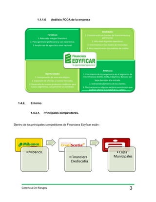 1.1.1.6

Análisis FODA de la empresa

Debilidades
Fortalezas

1. Concentración de fuentes de financiamiento y
patrimonial.

1. Adecuado margen financiero.
2. Plana gerencial profesional y con experiencia.

2. Alto nivel de gastos operativos.

3. Amplia red de agencias a nivel nacional.

3. Crecimiento en los niveles de morosidad.
4. Alta rotación entre los analistas de crédito

Amenazas
Oportunidades
1. Incorporación de socio estratégico.

1. Crecimiento de la competencia en el segmento de
microfinanzas (CMAC, CRAC, Edpymes y Bancos) por

2. Expansión de oficinas a nuevos mercados.
3. Desarrollo de nuevos productos crediticios para
nuevos segmentos, actualmente no atendidos.

1.4.2.

bajas barredas a la entrada.
2. Sobreendeudamiento de los clientes.
3. Fluctuaciones en algunos sectores económicos que
podrían afectar la calidad de su cartera.

Entorno

1.4.2.1.

Principales competidores.

Dentro de los principales competidores de Financiera Edyficar están :

• Mibanco.
• Financiera
Crediscotia

Gerencia De Riesgos

• Cajas
Municipales

3

 