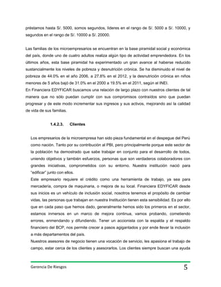 préstamos hasta S/. 5000, somos segundos, líderes en el rango de S/. 5000 a S/. 10000, y
segundos en el rango de S/. 10000 a S/. 20000.

Las familias de los microempresarios se encuentran en la base piramidal social y económica
del país, donde uno de cuatro adultos realiza algún tipo de actividad emprendedora. En los
últimos años, esta base piramidal ha experimentado un gran avance al haberse reducido
sustancialmente los niveles de pobreza y desnutrición crónica. Se ha disminuido el nivel de
pobreza de 44.0% en el año 2006, a 27.8% en el 2012, y la desnutrición crónica en niños
menores de 5 años bajó de 31.0% en el 2000 a 19.5% en el 2011, según el INEI.
En Financiera EDYFICAR buscamos una relación de largo plazo con nuestros clientes de tal
manera que no sólo puedan cumplir con sus compromisos contraídos sino que puedan
progresar y de este modo incrementar sus ingresos y sus activos, mejorando así la calidad
de vida de sus familias.
1.4.2.3.

Clientes

Los empresarios de la microempresa han sido pieza fundamental en el despegue del Perú
como nación. Tanto por su contribución al PBI, pero principalmente porque este sector de
la población ha demostrado que sabe trabajar en conjunto para el desarrollo de todos,
uniendo objetivos y también esfuerzos, personas que son verdaderos colaboradores con
grandes iniciativas, comprometidos con su entorno. Nuestra institución nació para
“edificar” junto con ellos.
Este empresario requiere el crédito como una herramienta de trabajo, ya sea para
mercadería, compra de maquinaria, o mejora de su local. Financiera EDYFICAR desde
sus inicios es un vehículo de inclusión social, nosotros tenemos el propósito de cambiar
vidas, las personas que trabajan en nuestra Institución tienen esta sensibilidad. Es por ello
que en cada paso que hemos dado, generalmente hemos sido los primeros en el sector,
estamos inmersos en un marco de mejora continua, vamos probando, cometiendo
errores, enmendando y difundiendo. Tener un accionista con la espalda y el respaldo
financiero del BCP, nos permite crecer a pasos agigantados y por ende llevar la inclusión
a más departamentos del país.
Nuestros asesores de negocio tienen una vocación de servicio, les apasiona el trabajo de
campo, estar cerca de los clientes y asesorarlos. Los clientes siempre buscan una ayuda

Gerencia De Riesgos

5

 