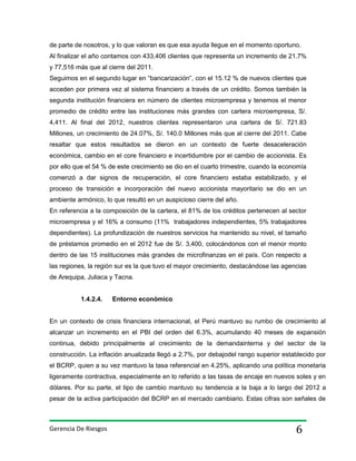de parte de nosotros, y lo que valoran es que esa ayuda llegue en el momento oportuno.
Al finalizar el año contamos con 433,406 clientes que representa un incremento de 21.7%
y 77,516 más que al cierre del 2011.
Seguimos en el segundo lugar en “bancarización”, con el 15.12 % de nuevos clientes que
acceden por primera vez al sistema financiero a través de un crédito. Somos también la
segunda institución financiera en número de clientes microempresa y tenemos el menor
promedio de crédito entre las instituciones más grandes con cartera microempresa, S/.
4,411. Al final del 2012, nuestros clientes representaron una cartera de S/. 721.83
Millones, un crecimiento de 24.07%, S/. 140.0 Millones más que al cierre del 2011. Cabe
resaltar que estos resultados se dieron en un contexto de fuerte desaceleración
económica, cambio en el core financiero e incertidumbre por el cambio de accionista. Es
por ello que el 54 % de este crecimiento se dio en el cuarto trimestre, cuando la economía
comenzó a dar signos de recuperación, el core financiero estaba estabilizado, y el
proceso de transición e incorporación del nuevo accionista mayoritario se dio en un
ambiente armónico, lo que resultó en un auspicioso cierre del año.
En referencia a la composición de la cartera, el 81% de los créditos pertenecen al sector
microempresa y el 16% a consumo (11% trabajadores independientes, 5% trabajadores
dependientes). La profundización de nuestros servicios ha mantenido su nivel, el tamaño
de préstamos promedio en el 2012 fue de S/. 3,400, colocándonos con el menor monto
dentro de las 15 instituciones más grandes de microfinanzas en el país. Con respecto a
las regiones, la región sur es la que tuvo el mayor crecimiento, destacándose las agencias
de Arequipa, Juliaca y Tacna.
1.4.2.4.

Entorno económico

En un contexto de crisis financiera internacional, el Perú mantuvo su rumbo de crecimiento al
alcanzar un incremento en el PBI del orden del 6.3%, acumulando 40 meses de expansión
continua, debido principalmente al crecimiento de la demandainterna y del sector de la
construcción. La inflación anualizada llegó a 2.7%, por debajodel rango superior establecido por
el BCRP, quien a su vez mantuvo la tasa referencial en 4.25%, aplicando una política monetaria
ligeramente contractiva, especialmente en lo referido a las tasas de encaje en nuevos soles y en
dólares. Por su parte, el tipo de cambio mantuvo su tendencia a la baja a lo largo del 2012 a
pesar de la activa participación del BCRP en el mercado cambiario. Estas cifras son señales de

Gerencia De Riesgos

6

 