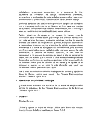 trabajadores, ocasionando acortamiento en la esperanza de vida,
ocurrencia de accidentes de trabajo, envejecimiento prematuro,
agravamiento y aceleración de enfermedades ocupacionales y comunes,
disminución de la productividad y descalificación de la fuerza de trabajo
El trabajo constituye una actividad que puede ser peligrosa en la medida
que el proceso de producción de los bienes y servicios exige una relación
de la persona con los elementos objeto de transformación, con la tecnología
y con los modelos de organización del trabajo que se utilizan.
Existen situaciones de riesgo en los puestos de trabajo como la
tecnificación de la actividad laboral que da lugar a la aparición de máquinas
con más variadas funciones, sustancias químicas, fuentes de energía
diversas. Los factores de riesgos físicos, químicos, biológicos, ergonómicos
y psicosociales presentes en los ambientes de trabajo producen daños
irreversibles a la salud del trabajador y su descendencia, pero el hecho
económico-social determina su calidad de vida. Los bajos salarios, la mala
alimentación, la carencia de vivienda adecuada, el bajo nivel de
escolaridad, el no acceso a los servicios de salud, la falta de saneamiento
básico, son una muestra que el peso de la crisis de la sociedad capitalista la
llevan sobre sus hombros los sujetos que participan en la transformación de
las materias primas para la creación de los bienes y la riqueza de la
sociedad, a quienes se les niega lo más elemental para cubrir sus
necesidades básicas y llevar una vida digna.
Por lo tanto la finalidad de nuestra investigación es diseñar y aplicar un
Mapa de Riesgo Laboral para reducir los Riesgos Disergonómicos
Empresa Calzados Jaguar S.A.C
 Formulación del problema a investigar.
¿De qué forma el diseño y la aplicación de un Mapa de Riesgo Laboral
permite la reducción de los Riesgos Disergonómicos de la Empresa
Calzados Jaguar S.A.C?
 Objetivos:
Objetivo General:

Diseñar y aplicar un Mapa de Riesgo Laboral para reducir los Riesgos
disergonómicos de la Empresa Calzados Jaguar S.A.C

 
