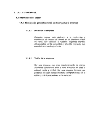 1. DATOS GENERALES.
1.1. Información del Sector
1.1.1. Referencias generales donde se desenvuelve la Empresa

1.1.1.1.

Misión de la empresa

Calzados Jaguar está dedicado a la producción y
distribución de calzado de calidad, en las diferentes líneas
de venta, que satisface a nuestros exigentes clientes,
diferenciados por la comodidad, y el estilo innovador que
caracteriza a nuestro producto.

1.1.1.2.

Visión de la empresa

Ser una empresa con gran posicionamiento de marca,
altamente competitiva, líder a nivel Nacional en base a
calidad, moda y confort. Ser una empresa formada por
personas de gran calidad humana comprometidas en el
cultivo y práctica de valores en la sociedad.

 