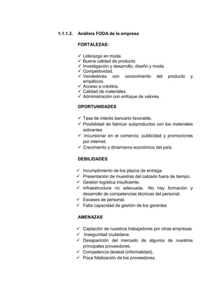 1.1.1.3.

Análisis FODA de la empresa
FORTALEZAS:






Liderazgo en moda.
Buena calidad de producto
Investigación y desarrollo, diseño y moda.
Competitividad.
Vendedores con conocimiento del producto
empáticos.
 Acceso a créditos.
 Calidad de materiales.
 Administración con enfoque de valores.

y

OPORTUNIDADES
 Tasa de interés bancario favorable.
 Posibilidad de fabricar subproductos con los materiales
sobrantes
 .Incursionar en el comercio, publicidad y promociones
por internet.
 Crecimiento y dinamismo económico del país.
DEBILIDADES





Incumplimiento de los plazos de entrega.
Presentación de muestras del calzado fuera de tiempo.
Gestión logística insuficiente.
Infraestructura no adecuada. .No hay formación y
desarrollo de competencias técnicas del personal.
 Escases de personal.
 Falta capacidad de gestión de los gerentes
AMENAZAS
 Captación de nuestros trabajadores por otras empresas
 .Inseguridad ciudadana.
 Desaparición del mercado de algunos de nuestros
principales proveedores.
 Competencia desleal (informalidad).
 Poca fidelización de los proveedores.

 