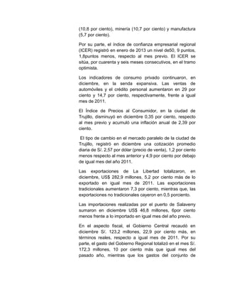 (10,8 por ciento), minería (10,7 por ciento) y manufactura
(5,7 por ciento).
Por su parte, el índice de confianza empresarial regional
(ICER) registró en enero de 2013 un nivel de50, 9 puntos,
1,8puntos menos, respecto al mes previo. El ICER se
sitúa, por cuarenta y seis meses consecutivos, en el tramo
optimista.
Los indicadores de consumo privado continuaron, en
diciembre, en la senda expansiva. Las ventas de
automóviles y el crédito personal aumentaron en 29 por
ciento y 14,7 por ciento, respectivamente, frente a igual
mes de 2011.
El Índice de Precios al Consumidor, en la ciudad de
Trujillo, disminuyó en diciembre 0,35 por ciento, respecto
al mes previo y acumuló una inflación anual de 2,39 por
ciento.
El tipo de cambio en el mercado paralelo de la ciudad de
Trujillo, registró en diciembre una cotización promedio
diaria de S/. 2,57 por dólar (precio de venta), 1,2 por ciento
menos respecto al mes anterior y 4,9 por ciento por debajo
de igual mes del año 2011.
Las exportaciones de La Libertad totalizaron, en
diciembre, US$ 282,9 millones, 5,2 por ciento más de lo
exportado en igual mes de 2011. Las exportaciones
tradicionales aumentaron 7,3 por ciento, mientras que, las
exportaciones no tradicionales cayeron en 0,5 porciento.
Las importaciones realizadas por el puerto de Salaverry
sumaron en diciembre US$ 46,8 millones, 6por ciento
menos frente a lo importado en igual mes del año previo.
En el aspecto fiscal, el Gobierno Central recaudó en
diciembre S/. 123,2 millones, 22,9 por ciento más, en
términos reales, respecto a igual mes de 2011. Por su
parte, el gasto del Gobierno Regional totalizó en el mes S/.
172,3 millones, 10 por ciento más que igual mes del
pasado año, mientras que los gastos del conjunto de

 