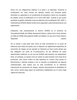 eficaz con sus obligaciones relativas a la salud y la seguridad. Haciendo la
comparación con otras normas por ejemplo cuando una Empresa quiere
demostrar su capacidad en el cumplimiento de requisitos y dentro de una gestión
de calidad, busca la certificación en la norma ISO 9001. Cuando lo que quiere
demostrar la gestión ambiental, busca la obtención de la certificación ISO 14001, y
finalmente las OHSAS referido al tema de la seguridad y salud del personal de una
organización.
Analizando más profundamente el termino OHSAS es el acrónimo de
Occupational Health and Safety Assessment Series y dentro de la norma siempre
se habla de OH&S (Occupational Health and Safety) o lo que es lo mismo Salud y
Seguridad Laboral.
De un tiempo a esta parte esta norma se está convirtiendo en un punto de
referencia para todos los países que no disponen de reglamentos específicos de
prevención de riesgos así por ejemplo en Alemania ya hace mucho tiempo que
hay obligación por parte de la construcción y de las refinerías de pasar
determinadas auditorías, es así que las OHSAS está teniendo una implantación
lenta, sin embargo, en países como el nuestro se está tomando como base de la
prevención, este mismo criterio se está repitiendo en muchos otros países en
latinoamerica y además empieza a ser un requisito ya establecido por algunas
multinacionales, esto implica que se está convirtiendo en la referencia
internacional de prevención de riesgos, siempre aprovechando la flexibilidad de
esta norma, donde exige seguir los parámetros establecidos por el marco legal
vigente de cada país.
 