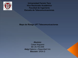 Mapa de Riesgo UFT Telecomunicaciones
Universidad Fermín Toro
Vice Rectorado Académico
Facultad de Ingeniería
Escuela de Telecomunicaciones
Alumno:
Cesar Noguera
CI: 25.753.648
Asig:Higiene y Seguridad Ind.
Seccion: SAIA G
 