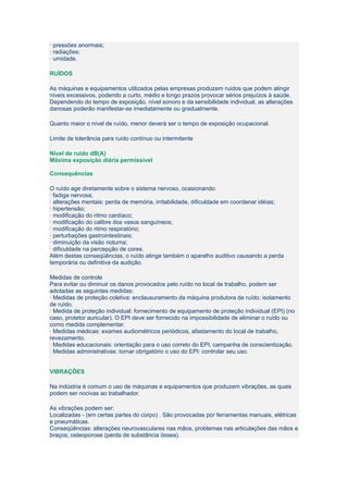 · pressões anormais;
· radiações;
· umidade.

RUÍDOS

As máquinas e equipamentos utilizados pelas empresas produzem ruídos que podem atingir
níveis excessivos, podendo a curto, médio e longo prazos provocar sérios prejuízos à saúde.
Dependendo do tempo de exposição, nível sonoro e da sensibilidade individual, as alterações
danosas poderão manifestar-se imediatamente ou gradualmente.

Quanto maior o nível de ruído, menor deverá ser o tempo de exposição ocupacional.

Limite de tolerância para ruído contínuo ou intermitente

Nível de ruído dB(A)
Máxima exposição diária permissível

Consequências

O ruído age diretamente sobre o sistema nervoso, ocasionando:
· fadiga nervosa;
· alterações mentais: perda de memória, irritabilidade, dificuldade em coordenar idéias;
· hipertensão;
· modificação do ritmo cardíaco;
· modificação do calibre dos vasos sanguíneos;
· modificação do ritmo respiratório;
· perturbações gastrointestinais;
· diminuição da visão noturna;
· dificuldade na percepção de cores.
Além destas conseqüências, o ruído atinge também o aparelho auditivo causando a perda
temporária ou definitiva da audição.

Medidas de controle
Para evitar ou diminuir os danos provocados pelo ruído no local de trabalho, podem ser
adotadas as seguintes medidas:
· Medidas de proteção coletiva: enclausuramento da máquina produtora de ruído; isolamento
de ruído.
· Medida de proteção individual: fornecimento de equipamento de proteção individual (EPI) (no
caso, protetor auricular). O EPI deve ser fornecido na impossibilidade de eliminar o ruído ou
como medida complementar.
· Medidas médicas: exames audiométricos periódicos, afastamento do local de trabalho,
revezamento.
· Medidas educacionais: orientação para o uso correto do EPI, campanha de conscientização.
· Medidas administrativas: tornar obrigatório o uso do EPI: controlar seu uso.


VIBRAÇÕES

Na indústria é comum o uso de máquinas e equipamentos que produzem vibrações, as quais
podem ser nocivas ao trabalhador.

As vibrações podem ser:
Localizadas - (em certas partes do corpo) . São provocadas por ferramentas manuais, elétricas
e pneumáticas.
Conseqüências: alterações neurovasculares nas mãos, problemas nas articulações das mãos e
braços; osteoporose (perda de substância óssea).
 