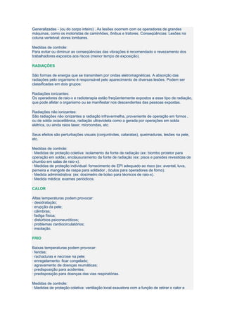 Generalizadas - (ou do corpo inteiro) . As lesões ocorrem com os operadores de grandes
máquinas, como os motoristas de caminhões, ônibus e tratores. Conseqüências: Lesões na
coluna vertebral; dores lombares.

Medidas de controle:
Para evitar ou diminuir as conseqüências das vibrações é recomendado o revezamento dos
trabalhadores expostos aos riscos (menor tempo de exposição).

RADIAÇÕES

São formas de energia que se transmitem por ondas eletromagnéticas. A absorção das
radiações pelo organismo é responsável pelo aparecimento de diversas lesões. Podem ser
classificadas em dois grupos:

Radiações ionizantes:
Os operadores de raio-x e radioterapia estão freqüentemente expostos a esse tipo de radiação,
que pode afetar o organismo ou se manifestar nos descendentes das pessoas expostas.

Radiações não ionizantes:
São radiações não ionizantes a radiação infravermelha, proveniente de operação em fornos ,
ou de solda oxiacetilênica, radiação ultravioleta como a gerada por operações em solda
elétrica, ou ainda raios laser, microondas, etc.

Seus efeitos são perturbações visuais (conjuntivites, cataratas), queimaduras, lesões na pele,
etc.

Medidas de controle:
· Medidas de proteção coletiva: isolamento da fonte de radiação (ex: biombo protetor para
operação em solda), enclausuramento da fonte de radiação (ex: pisos e paredes revestidas de
chumbo em salas de raio-x).
· Medidas de proteção individual: fornecimento de EPI adequado ao risco (ex: avental, luva,
perneira e mangote de raspa para soldador , óculos para operadores de forno).
· Medida administrativa: (ex: dosímetro de bolso para técnicos de raio-x).
· Medida médica: exames periódicos.

CALOR

Altas temperaturas podem provocar:
· desidratação;
· erupção da pele;
· câimbras;
· fadiga física;
· distúrbios psiconeuróticos;
· problemas cardiocirculatórios;
· insolação.

FRIO

Baixas temperaturas podem provocar:
· feridas;
· rachaduras e necrose na pele;
· enregelamento: ficar congelado;
· agravamento de doenças reumáticas;
· predisposição para acidentes;
· predisposição para doenças das vias respiratórias.

Medidas de controle:
· Medidas de proteção coletiva: ventilação local exaustora com a função de retirar o calor e
 