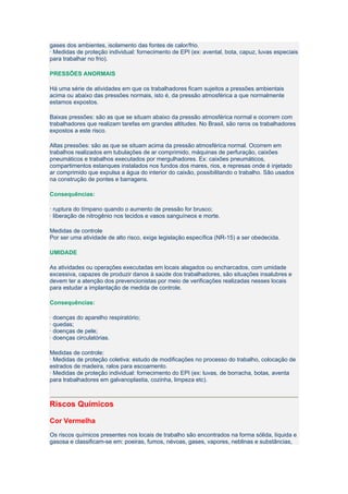 gases dos ambientes, isolamento das fontes de calor/frio.
· Medidas de proteção individual: fornecimento de EPI (ex: avental, bota, capuz, luvas especiais
para trabalhar no frio).

PRESSÕES ANORMAIS

Há uma série de atividades em que os trabalhadores ficam sujeitos a pressões ambientais
acima ou abaixo das pressões normais, isto é, da pressão atmosférica a que normalmente
estamos expostos.

Baixas pressões: são as que se situam abaixo da pressão atmosférica normal e ocorrem com
trabalhadores que realizam tarefas em grandes altitudes. No Brasil, são raros os trabalhadores
expostos a este risco.

Altas pressões: são as que se situam acima da pressão atmosférica normal. Ocorrem em
trabalhos realizados em tubulações de ar comprimido, máquinas de perfuração, caixões
pneumáticos e trabalhos executados por mergulhadores. Ex: caixões pneumáticos,
compartimentos estanques instalados nos fundos dos mares, rios, e represas onde é injetado
ar comprimido que expulsa a água do interior do caixão, possibilitando o trabalho. São usados
na construção de pontes e barragens.

Consequências:

· ruptura do tímpano quando o aumento de pressão for brusco;
· liberação de nitrogênio nos tecidos e vasos sanguíneos e morte.

Medidas de controle
Por ser uma atividade de alto risco, exige legislação específica (NR-15) a ser obedecida.

UMIDADE

As atividades ou operações executadas em locais alagados ou encharcados, com umidade
excessiva, capazes de produzir danos à saúde dos trabalhadores, são situações insalubres e
devem ter a atenção dos prevencionistas por meio de verificações realizadas nesses locais
para estudar a implantação de medida de controle.

Consequências:

· doenças do aparelho respiratório;
· quedas;
· doenças de pele;
· doenças circulatórias.

Medidas de controle:
· Medidas de proteção coletiva: estudo de modificações no processo do trabalho, colocação de
estrados de madeira, ralos para escoamento.
· Medidas de proteção individual: fornecimento do EPI (ex: luvas, de borracha, botas, aventa
para trabalhadores em galvanoplastia, cozinha, limpeza etc).



Riscos Químicos

Cor Vermelha
Os riscos químicos presentes nos locais de trabalho são encontrados na forma sólida, líquida e
gasosa e classificam-se em: poeiras, fumos, névoas, gases, vapores, neblinas e substâncias,
 