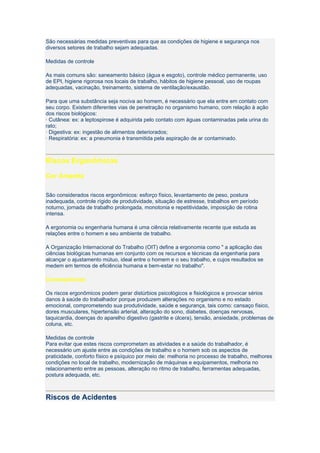 São necessárias medidas preventivas para que as condições de higiene e segurança nos
diversos setores de trabalho sejam adequadas.

Medidas de controle

As mais comuns são: saneamento básico (água e esgoto), controle médico permanente, uso
de EPI, higiene rigorosa nos locais de trabalho, hábitos de higiene pessoal, uso de roupas
adequadas, vacinação, treinamento, sistema de ventilação/exaustão.

Para que uma substância seja nociva ao homem, é necessário que ela entre em contato com
seu corpo. Existem diferentes vias de penetração no organismo humano, com relação à ação
dos riscos biológicos:
· Cutânea: ex: a leptospirose é adquirida pelo contato com águas contaminadas pela urina do
rato;
· Digestiva: ex: ingestão de alimentos deteriorados;
· Respiratória: ex: a pneumonia é transmitida pela aspiração de ar contaminado.



Riscos Ergonômicos

Cor Amarela

São considerados riscos ergonômicos: esforço físico, levantamento de peso, postura
inadequada, controle rígido de produtividade, situação de estresse, trabalhos em período
noturno, jornada de trabalho prolongada, monotonia e repetitividade, imposição de rotina
intensa.

A ergonomia ou engenharia humana é uma ciência relativamente recente que estuda as
relações entre o homem e seu ambiente de trabalho.

A Organização Internacional do Trabalho (OIT) define a ergonomia como " a aplicação das
ciências biológicas humanas em conjunto com os recursos e técnicas da engenharia para
alcançar o ajustamento mútuo, ideal entre o homem e o seu trabalho, e cujos resultados se
medem em termos de eficiência humana e bem-estar no trabalho".

Consequências

Os riscos ergonômicos podem gerar distúrbios psicológicos e fisiológicos e provocar sérios
danos à saúde do trabalhador porque produzem alterações no organismo e no estado
emocional, comprometendo sua produtividade, saúde e segurança, tais como: cansaço físico,
dores musculares, hipertensão arterial, alteração do sono, diabetes, doenças nervosas,
taquicardia, doenças do aparelho digestivo (gastrite e úlcera), tensão, ansiedade, problemas de
coluna, etc.

Medidas de controle
Para evitar que estes riscos comprometam as atividades e a saúde do trabalhador, é
necessário um ajuste entre as condições de trabalho e o homem sob os aspectos de
praticidade, conforto físico e psíquico por meio de: melhoria no processo de trabalho, melhores
condições no local de trabalho, modernização de máquinas e equipamentos, melhoria no
relacionamento entre as pessoas, alteração no ritmo de trabalho, ferramentas adequadas,
postura adequada, etc.



Riscos de Acidentes
 