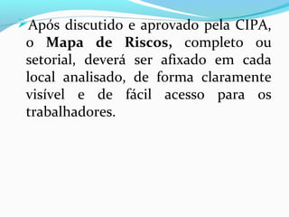 Após discutido e aprovado pela CIPA,
o Mapa de Riscos, completo ou
setorial, deverá ser afixado em cada
local analisado, de forma claramente
visível e de fácil acesso para os
trabalhadores.
 