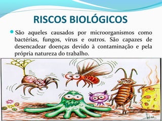 RISCOS BIOLÓGICOS
São aqueles causados por microorganismos como
bactérias, fungos, vírus e outros. São capazes de
desencadear doenças devido à contaminação e pela
própria natureza do trabalho.
 