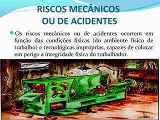 RISCOS MECÂNICOS
OU DE ACIDENTES
Os riscos mecânicos ou de acidentes ocorrem em
função das condições físicas (do ambiente físico de
trabalho) e tecnológicas impróprias, capazes de colocar
em perigo a integridade física do trabalhador.
 