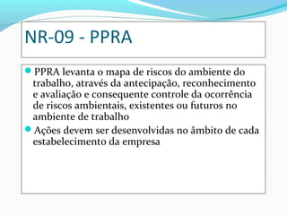 NR-09 - PPRA
PPRA levanta o mapa de riscos do ambiente do
trabalho, através da antecipação, reconhecimento
e avaliação e consequente controle da ocorrência
de riscos ambientais, existentes ou futuros no
ambiente de trabalho
Ações devem ser desenvolvidas no âmbito de cada
estabelecimento da empresa
 