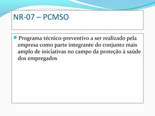 NR-07 – PCMSO
Programa técnico-preventivo a ser realizado pela
empresa como parte integrante do conjunto mais
amplo de iniciativas no campo da proteção à saúde
dos empregados
 