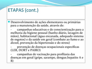 ETAPAS (cont.)
Desenvolvimento de ações elementares ou primárias
para a manutenção da saúde, através de:
- campanhas educativas e de conscientização para a
melhoria da higiene pessoal (banho diário, lavagem de
mãos), habitacional (água encanada, adequado sistema
de esgotos) e da saúde em geral (combate ao fumo e ao
álcool, prevenção da hipertensão e do stress)
- prevenção de doenças ocupacionais específicas
(LER, DORT e PAIRO)
- campanhas de vacinação para profilaxia das
doenças em geral (gripe, sarampo, dengue,hepatite A e
B)
 