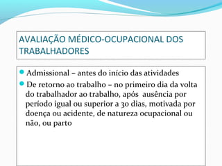 AVALIAÇÃO MÉDICO-OCUPACIONAL DOS
TRABALHADORES
Admissional – antes do início das atividades
De retorno ao trabalho – no primeiro dia da volta
do trabalhador ao trabalho, após ausência por
período igual ou superior a 30 dias, motivada por
doença ou acidente, de natureza ocupacional ou
não, ou parto
 