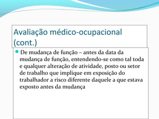 Avaliação médico-ocupacional
(cont.)
De mudança de função – antes da data da
mudança de função, entendendo-se como tal toda
e qualquer alteração de atividade, posto ou setor
de trabalho que implique em exposição do
trabalhador a risco diferente daquele a que estava
exposto antes da mudança
 