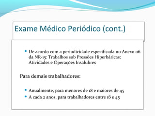 Exame Médico Periódico (cont.)
 De acordo com a periodicidade especificada no Anexo 06
da NR-15: Trabalhos sob Pressões Hiperbáricas:
Atividades e Operações Insalubres
Para demais trabalhadores:
 Anualmente, para menores de 18 e maiores de 45
 A cada 2 anos, para trabalhadores entre 18 e 45
 