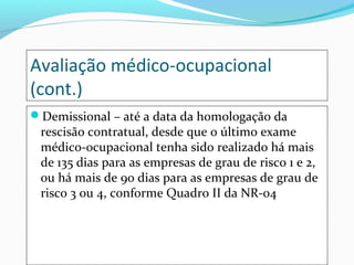 Avaliação médico-ocupacional
(cont.)
Demissional – até a data da homologação da
rescisão contratual, desde que o último exame
médico-ocupacional tenha sido realizado há mais
de 135 dias para as empresas de grau de risco 1 e 2,
ou há mais de 90 dias para as empresas de grau de
risco 3 ou 4, conforme Quadro II da NR-04
 