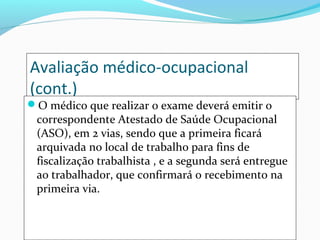 Avaliação médico-ocupacional
(cont.)
O médico que realizar o exame deverá emitir o
correspondente Atestado de Saúde Ocupacional
(ASO), em 2 vias, sendo que a primeira ficará
arquivada no local de trabalho para fins de
fiscalização trabalhista , e a segunda será entregue
ao trabalhador, que confirmará o recebimento na
primeira via.
 