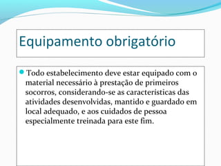 Equipamento obrigatório
Todo estabelecimento deve estar equipado com o
material necessário à prestação de primeiros
socorros, considerando-se as características das
atividades desenvolvidas, mantido e guardado em
local adequado, e aos cuidados de pessoa
especialmente treinada para este fim.
 