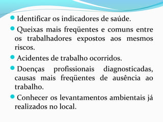Identificar os indicadores de saúde.
Queixas mais freqüentes e comuns entre
os trabalhadores expostos aos mesmos
riscos.
Acidentes de trabalho ocorridos.
Doenças profissionais diagnosticadas,
causas mais freqüentes de ausência ao
trabalho.
Conhecer os levantamentos ambientais já
realizados no local.
 