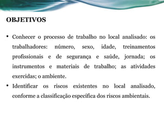 OBJETIVOS
• Conhecer o processo de trabalho no local analisado: os
trabalhadores: número, sexo, idade, treinamentos
profissionais e de segurança e saúde, jornada; os
instrumentos e materiais de trabalho; as atividades
exercidas; o ambiente.
• Identificar os riscos existentes no local analisado,
conforme a classificação específica dos riscos ambientais.
 