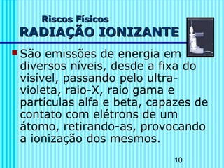 10
Riscos FísicosRiscos Físicos
RADIAÇÃO IONIZANTERADIAÇÃO IONIZANTE
 São emissões de energia em
diversos níveis, desde a fixa do
visível, passando pelo ultra-
violeta, raio-X, raio gama e
partículas alfa e beta, capazes de
contato com elétrons de um
átomo, retirando-as, provocando
a ionização dos mesmos.
 