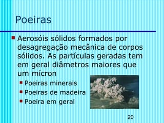 20
Poeiras
 Aerosóis sólidos formados por
desagregação mecânica de corpos
sólidos. As partículas geradas tem
em geral diâmetros maiores que
um mícron
 Poeiras minerais
 Poeiras de madeira
 Poeira em geral
 