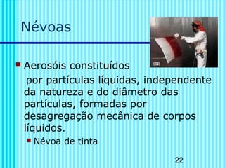 22
Névoas
 Aerosóis constituídos
por partículas líquidas, independente
da natureza e do diâmetro das
partículas, formadas por
desagregação mecânica de corpos
líquidos.
 Névoa de tinta
 