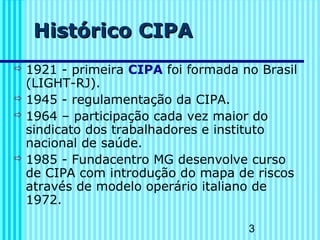 3
Histórico CIPAHistórico CIPA
 1921 - primeira CIPA foi formada no Brasil
(LIGHT-RJ).
 1945 - regulamentação da CIPA.
 1964 – participação cada vez maior do
sindicato dos trabalhadores e instituto
nacional de saúde.
 1985 - Fundacentro MG desenvolve curso
de CIPA com introdução do mapa de riscos
através de modelo operário italiano de
1972.
 