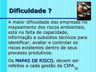 30
Dificuldade ?Dificuldade ?
A maior dificuldade das empresas no
mapeamento dos riscos ambientais,
está na falta de capacidade,de capacidade,
informação e subsídiosinformação e subsídios técnicos paratécnicos para
identificar, avaliar e controlar osidentificar, avaliar e controlar os
riscos existentes dentro de seusriscos existentes dentro de seus
processo produtivos.processo produtivos.
OOss MAPAS DE RISCOMAPAS DE RISCO, devem ser, devem ser
refeitos a cada gestão da CIPArefeitos a cada gestão da CIPA..
 