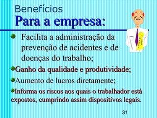 31
Benefícios
Para a empresa:Para a empresa:
Facilita a administração daFacilita a administração da
prevenção de acidentes e deprevenção de acidentes e de
doençasdoenças do trabalho;do trabalho;
Ganho da qualidade e produtividade;Ganho da qualidade e produtividade;
Aumento de lucros diretamente;Aumento de lucros diretamente;
Informa os riscos aos quais o trabalhador estáInforma os riscos aos quais o trabalhador está
expostos, cumprindo assim dispositivos legais.expostos, cumprindo assim dispositivos legais.
 