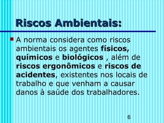6
Riscos Ambientais:Riscos Ambientais:
 A norma considera como riscos
ambientais os agentes físicos,
químicos e biológicos , além de
riscos ergonômicos e riscos de
acidentes, existentes nos locais de
trabalho e que venham a causar
danos à saúde dos trabalhadores.
 