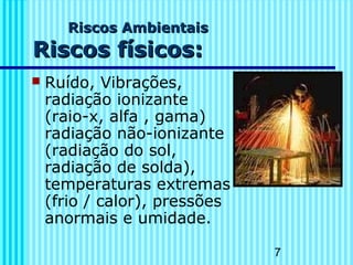 7
Riscos AmbientaisRiscos Ambientais
Riscos físicos:Riscos físicos:
 Ruído, Vibrações,
radiação ionizante
(raio-x, alfa , gama)
radiação não-ionizante
(radiação do sol,
radiação de solda),
temperaturas extremas
(frio / calor), pressões
anormais e umidade.
 
