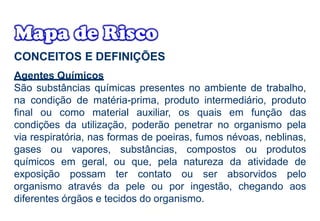 CONCEITOS E DEFINIÇÕES
Agentes Químicos
São substâncias químicas presentes no ambiente de trabalho,
na condição de matéria-prima, produto intermediário, produto
final ou como material auxiliar, os quais em função das
condições da utilização, poderão penetrar no organismo pela
via respiratória, nas formas de poeiras, fumos névoas, neblinas,
gases ou vapores, substâncias, compostos ou produtos
químicos em geral, ou que, pela natureza da atividade de
exposição possam ter contato ou ser absorvidos pelo
organismo através da pele ou por ingestão, chegando aos
diferentes órgãos e tecidos do organismo.
 