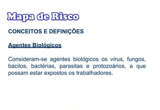 CONCEITOS E DEFINIÇÕES
Agentes Biológicos
Consideram-se agentes biológicos os vírus, fungos,
bacilos, bactérias, parasitas e protozoários, a que
possam estar expostos os trabalhadores.
 
