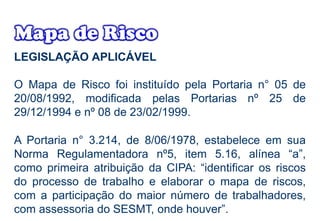 LEGISLAÇÃO APLICÁVEL
O Mapa de Risco foi instituído pela Portaria n° 05 de
20/08/1992, modificada pelas Portarias nº 25 de
29/12/1994 e nº 08 de 23/02/1999.
A Portaria n° 3.214, de 8/06/1978, estabelece em sua
Norma Regulamentadora nº5, item 5.16, alínea “a”,
como primeira atribuição da CIPA: “identificar os riscos
do processo de trabalho e elaborar o mapa de riscos,
com a participação do maior número de trabalhadores,
com assessoria do SESMT, onde houver”.
 