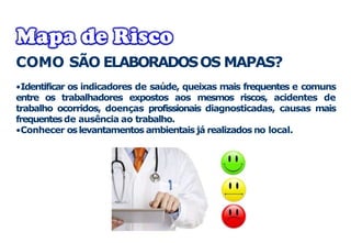 COMO SÃO ELABORADOSOS MAPAS?
•Identificar os indicadores de saúde, queixas mais frequentes e comuns
entre os trabalhadores expostos aos mesmos riscos, acidentes de
trabalho ocorridos, doenças profissionais diagnosticadas, causas mais
frequentesde ausência ao trabalho.
•Conhecer oslevantamentos ambientais já realizados no local.
 