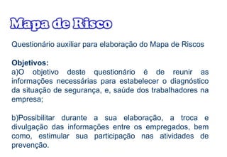 Questionário auxiliar para elaboração do Mapa de Riscos
Objetivos:
a)O objetivo deste questionário é de reunir as
informações necessárias para estabelecer o diagnóstico
da situação de segurança, e, saúde dos trabalhadores na
empresa;
b)Possibilitar durante a sua elaboração, a troca e
divulgação das informações entre os empregados, bem
como, estimular sua participação nas atividades de
prevenção.
 