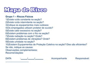 Grupo 1 – Riscos Físicos
1)Existe ruído constante na seção?
2)Existe ruído intermitente na seção?
3)Indique os equipamentos mais ruidosos:
4)Os empregados utilizam protetor de ouvido?
5)Existe calor excessivo na seção?
6)Existem problemas com o frio na seção?
7)Existe radiação na seção? Onde?
8)Existem problemas de vibrações? Onde?
9)Existe umidade na seção?
10)Existem Equipamentos de Proteção Coletiva na seção? Eles são eficientes?
Se não, indique as causas:
Observações complementares:
Recomendações:
DATA : / / Acompanhante Responsável:
 